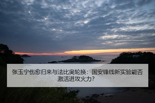 张玉宁伤愈归来与法比奥轮换：国安锋线新实验能否激活进攻火力？