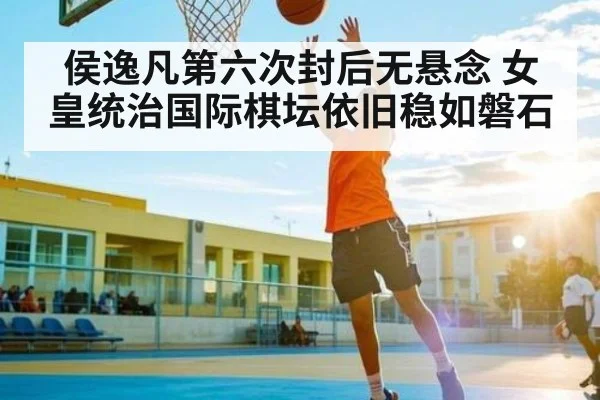 侯逸凡第六次封后无悬念 女皇统治国际棋坛依旧稳如磐石