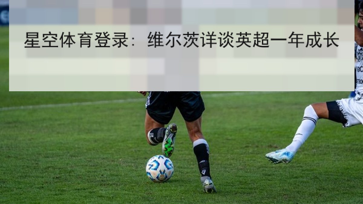 星空体育登录: 维尔茨详谈英超一年成长 星空体育登录: 维尔茨详谈英超一年成长