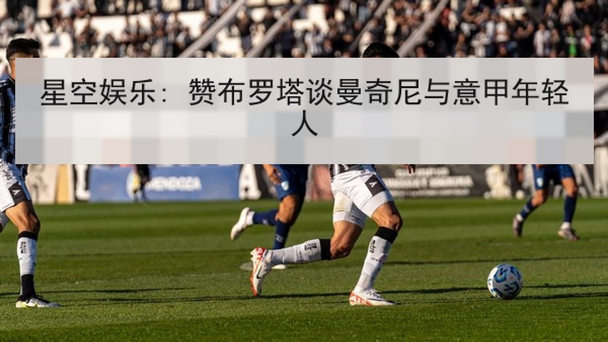 星空娱乐: 赞布罗塔谈曼奇尼与意甲年轻人 星空娱乐: 赞布罗塔谈曼奇尼与意甲年轻人